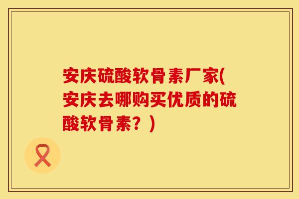 安庆硫酸软骨素厂家(安庆去哪购买优质的硫酸软骨素？)