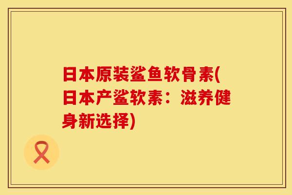 日本原装鲨鱼软骨素(日本产鲨软素：滋养健身新选择)