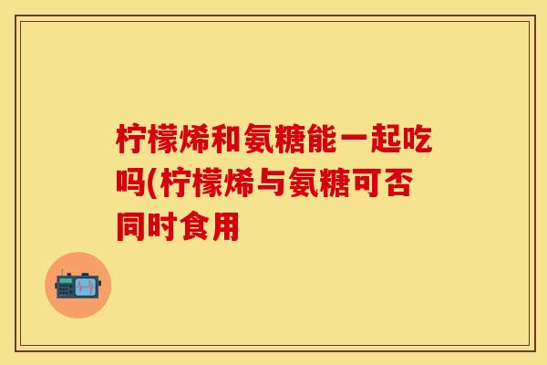 柠檬烯和氨糖能一起吃吗(柠檬烯与氨糖可否同时食用