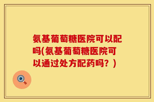 氨基葡萄糖医院可以配吗(氨基葡萄糖医院可以通过处方配药吗?)