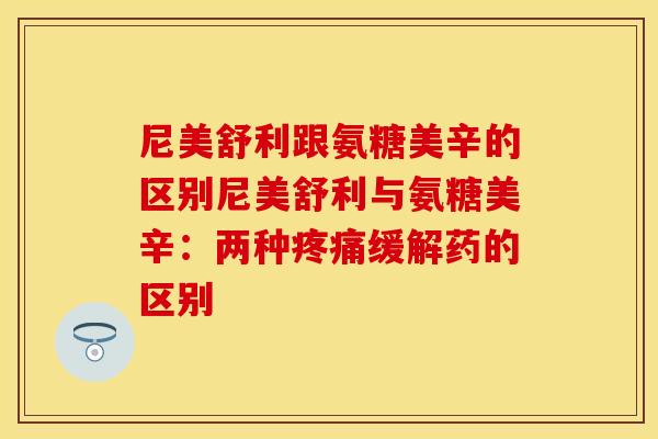 尼美舒利跟氨糖美辛的区别尼美舒利与氨糖美辛:两种缓解药的区别 尼美舒利跟氨糖美辛的区别尼美舒利与氨糖美辛:两种缓解药的区别