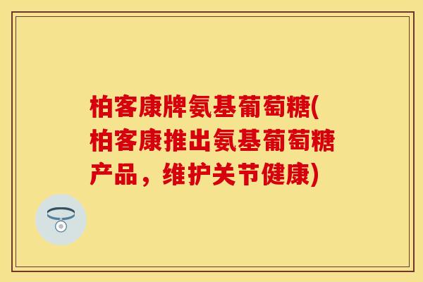 柏客康牌氨基葡萄糖(柏客康推出氨基葡萄糖产品,维护关节健康) 柏客康牌氨基葡萄糖(柏客康推出氨基葡萄糖产品,维护关节健康)