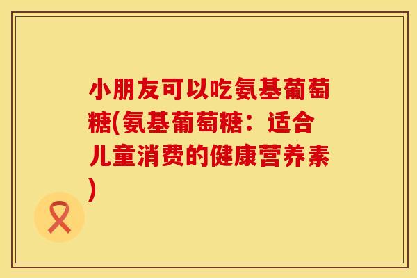 小朋友可以吃氨基葡萄糖(氨基葡萄糖：适合儿童消费的健康营养素)