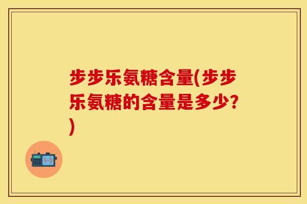 步步乐氨糖含量(步步乐氨糖的含量是多少？)