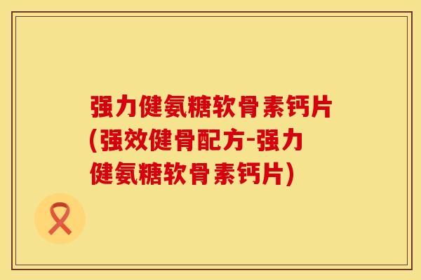 强力健氨糖软骨素钙片(强效健骨配方-强力健氨糖软骨素钙片)