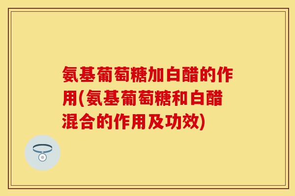 氨基葡萄糖加白醋的作用(氨基葡萄糖和白醋混合的作用及功效)