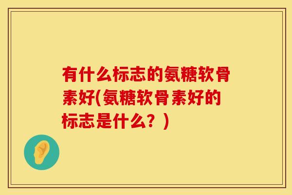 有什么标志的氨糖软骨素好(氨糖软骨素好的标志是什么?) 有什么标志的氨糖软骨素好(氨糖软骨素好的标志是什么?)