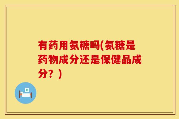 有药用氨糖吗(氨糖是成分还是保健品成分？)