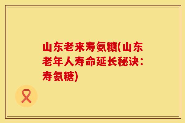 山东老来寿氨糖(山东老年人寿命延长秘诀：寿氨糖)
