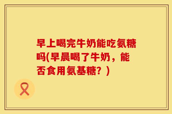 早上喝完牛奶能吃氨糖吗(早晨喝了牛奶,能否食用氨基糖?) 早上喝完牛奶能吃氨糖吗(早晨喝了牛奶,能否食用氨基糖?)