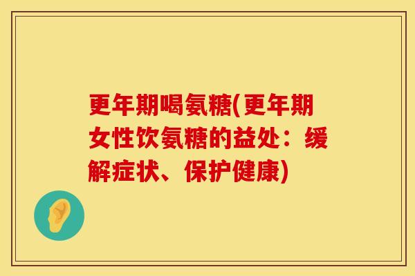 更年期喝氨糖(更年期女性饮氨糖的益处:缓解症状、保护健康)