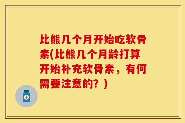 比熊几个月开始吃软骨素(比熊几个月龄打算开始补充软骨素，有何需要注意的？)