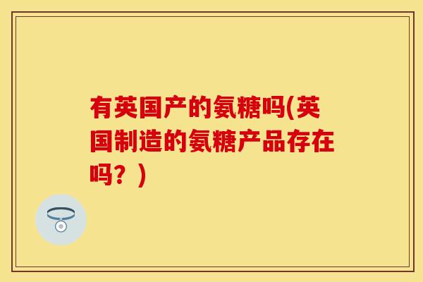 有英国产的氨糖吗(英国制造的氨糖产品存在吗?) 有英国产的氨糖吗(英国制造的氨糖产品存在吗?)