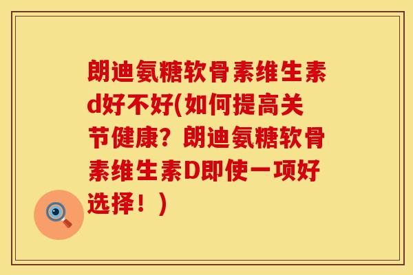 朗迪氨糖软骨素维生素d好不好(如何提高关节健康？朗迪氨糖软骨素维生素D即使一项好选择！)