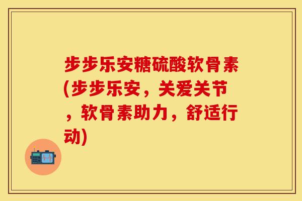 步步乐安糖硫酸软骨素(步步乐安，关爱关节，软骨素助力，舒适行动)
