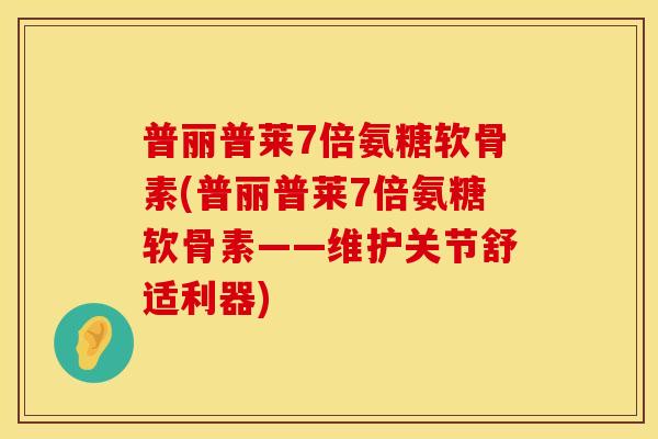 普丽普莱7倍氨糖软骨素(普丽普莱7倍氨糖软骨素——维护关节舒适利器)