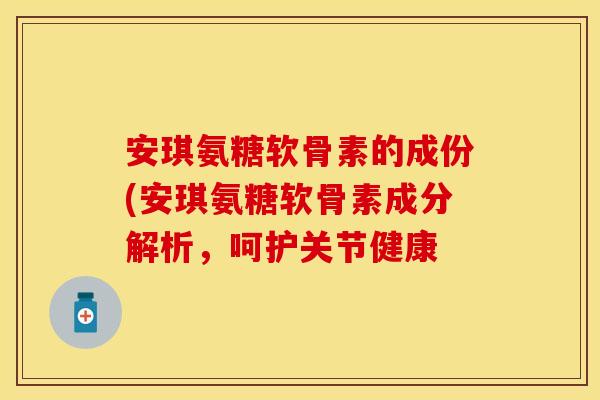 安琪氨糖软骨素的成份(安琪氨糖软骨素成分解析,呵护关节健康 安琪氨糖软骨素的成份(安琪氨糖软骨素成分解析,呵护关节健康