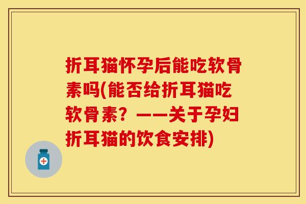折耳猫怀孕后能吃软骨素吗(能否给折耳猫吃软骨素?——关于孕妇折耳猫的饮食安排) 折耳猫怀孕后能吃软骨素吗(能否给折耳猫吃软骨素?——关于孕妇折耳猫的饮食安排)