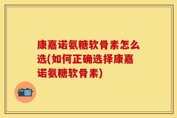 康嘉诺氨糖软骨素怎么选(如何正确选择康嘉诺氨糖软骨素) 康嘉诺氨糖软骨素怎么选(如何正确选择康嘉诺氨糖软骨素)