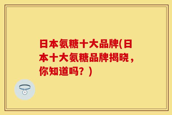 日本氨糖十大品牌(日本十大氨糖品牌揭晓，你知道吗？)