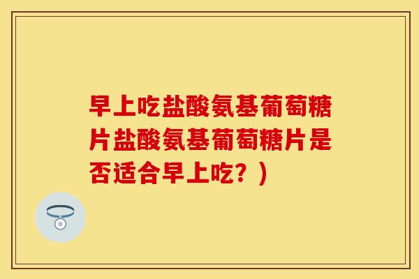早上吃盐酸氨基葡萄糖片盐酸氨基葡萄糖片是否适合早上吃?) 早上吃盐酸氨基葡萄糖片盐酸氨基葡萄糖片是否适合早上吃?)