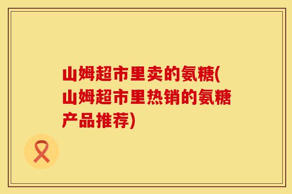 山姆超市里卖的氨糖(山姆超市里热销的氨糖产品推荐) 山姆超市里卖的氨糖(山姆超市里热销的氨糖产品推荐)