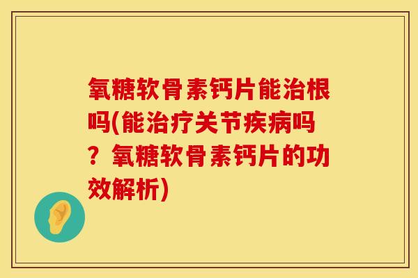 氧糖软骨素钙片能治根吗(能治疗关节疾病吗？氧糖软骨素钙片的功效解析)