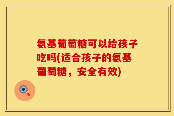 氨基葡萄糖可以给孩子吃吗(适合孩子的氨基葡萄糖,安全有效)