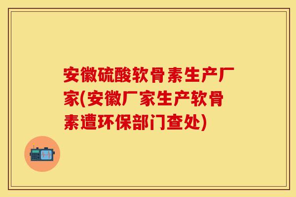 安徽硫酸软骨素生产厂家(安徽厂家生产软骨素遭环保部门查处)