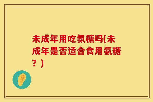 未成年用吃氨糖吗(未成年是否适合食用氨糖?) 未成年用吃氨糖吗(未成年是否适合食用氨糖?)