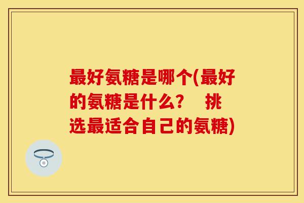 好氨糖是哪个(好的氨糖是什么? 挑选适合自己的氨糖) 好氨糖是哪个(好的氨糖是什么? 挑选适合自己的氨糖)