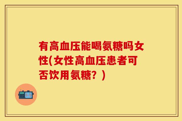 有高血压能喝氨糖吗女性(女性高血压患者可否饮用氨糖?)