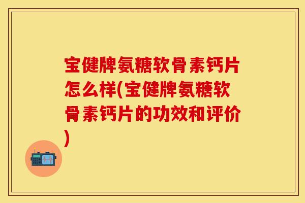 宝健牌氨糖软骨素钙片怎么样(宝健牌氨糖软骨素钙片的功效和评价)