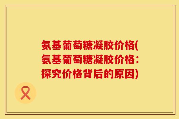 氨基葡萄糖凝胶价格(氨基葡萄糖凝胶价格：探究价格背后的原因)