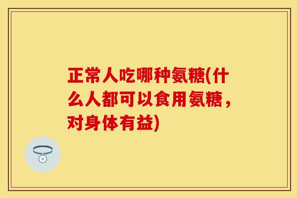 正常人吃哪种氨糖(什么人都可以食用氨糖,对身体有益) 正常人吃哪种氨糖(什么人都可以食用氨糖,对身体有益)