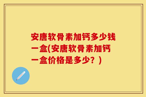 安唐软骨素加钙多少钱一盒(安唐软骨素加钙一盒价格是多少?)