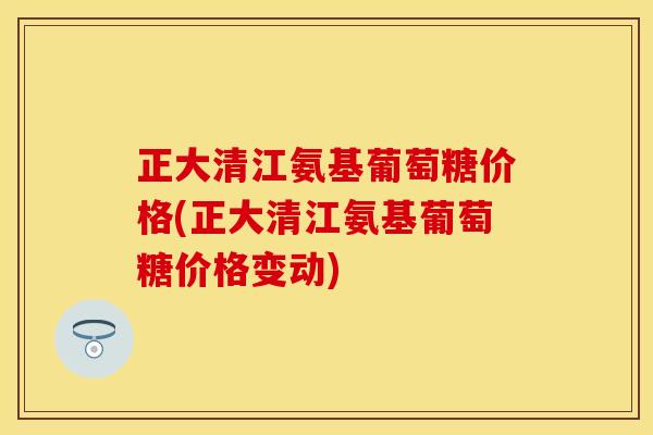 正大清江氨基葡萄糖价格(正大清江氨基葡萄糖价格变动)