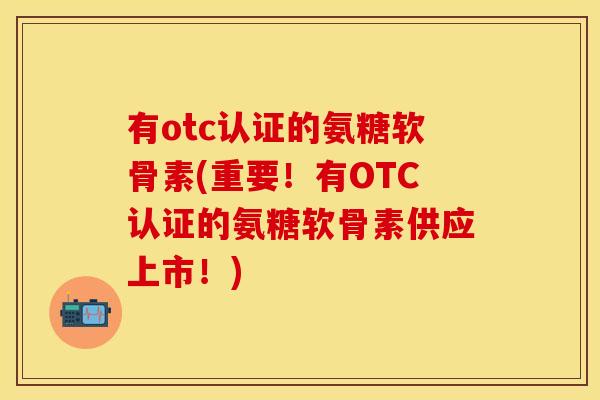 有otc认证的氨糖软骨素(重要！有OTC认证的氨糖软骨素供应上市！)