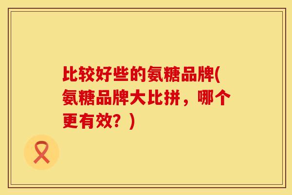 比较好些的氨糖品牌(氨糖品牌大比拼，哪个更有效？)