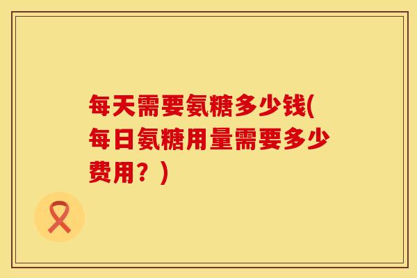 每天需要氨糖多少钱(每日氨糖用量需要多少费用？)