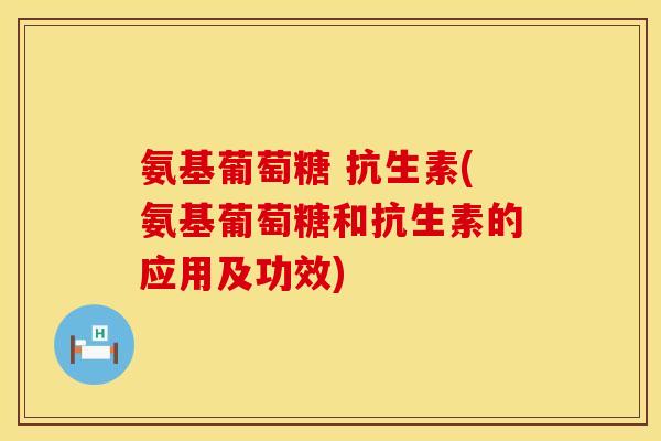 氨基葡萄糖 抗生素(氨基葡萄糖和抗生素的应用及功效)