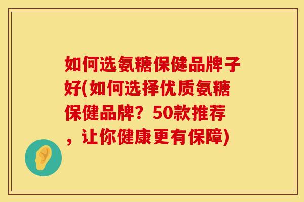 如何选氨糖保健品牌子好(如何选择优质氨糖保健品牌？50款推荐，让你健康更有保障)