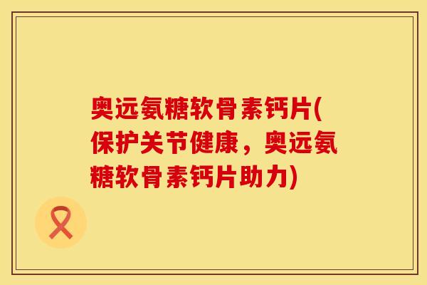 奥远氨糖软骨素钙片(保护关节健康,奥远氨糖软骨素钙片助力)