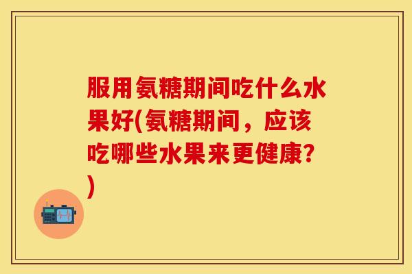 服用氨糖期间吃什么水果好(氨糖期间,应该吃哪些水果来更健康?)