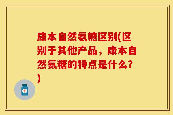 康本自然氨糖区别(区别于其他产品，康本自然氨糖的特点是什么？)