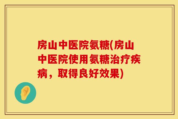 房山中医院氨糖(房山中医院使用氨糖治疗疾病,取得良好效果)