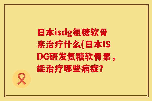 日本isdg氨糖软骨素治疗什么(日本ISDG研发氨糖软骨素，能治疗哪些病症？