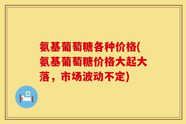氨基葡萄糖各种价格(氨基葡萄糖价格大起大落，市场波动不定)
