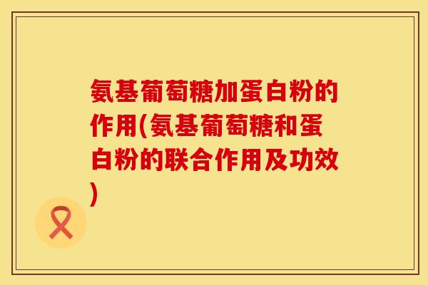 氨基葡萄糖加蛋白粉的作用(氨基葡萄糖和蛋白粉的联合作用及功效)