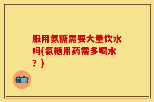 服用氨糖需要大量饮水吗(氨糖用药需多喝水?)
